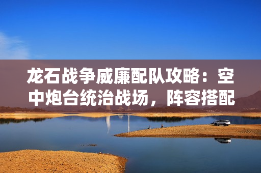 龙石战争威廉配队攻略：空中炮台统治战场，阵容搭配一网打尽