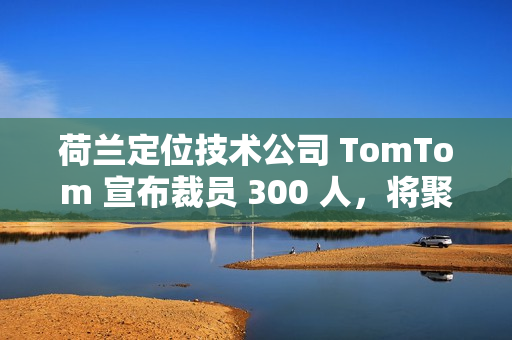 荷兰定位技术公司 TomTom 宣布裁员 300 人，将聚焦 AI 转型