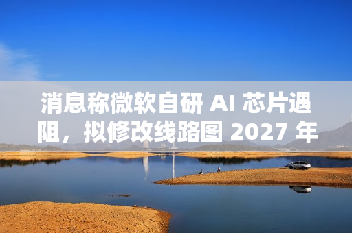 消息称微软自研 AI 芯片遇阻，拟修改线路图 2027 年推出 Maia 280 应对英伟达竞争