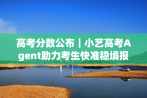 高考分数公布｜小艺高考Agent助力考生快准稳填报目标院校和专业