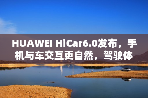 HUAWEI HiCar6.0发布，手机与车交互更自然，驾驶体验大升级？