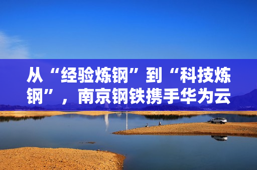 从“经验炼钢”到“科技炼钢”，南京钢铁携手华为云Stack开启AI超级工厂之路