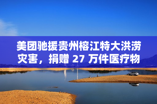 美团驰援贵州榕江特大洪涝灾害，捐赠 27 万件医疗物资