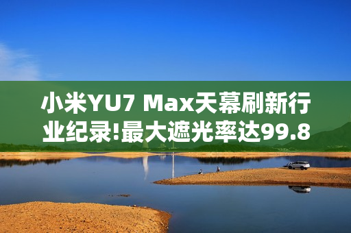 小米YU7 Max天幕刷新行业纪录!最大遮光率达99.85%