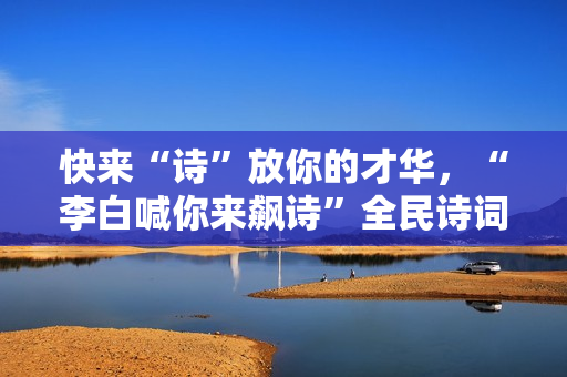 快来“诗”放你的才华，“李白喊你来飙诗”全民诗词盛典即将启幕
