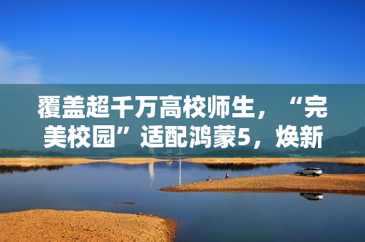 覆盖超千万高校师生,“完美校园”适配鸿蒙5,焕新智慧校园体验 覆盖超千万高校师生,“完美校园”适配鸿蒙5,焕新智慧校园体验