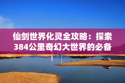 仙剑世界化灵全攻略：探索384公里奇幻大世界的必备神技