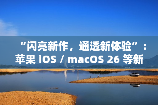 “闪亮新作，通透新体验”：苹果 iOS / macOS 26 等新系统中文介绍上线官网
