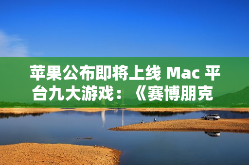 苹果公布即将上线 Mac 平台九大游戏：《赛博朋克 2077》《红色沙漠》等