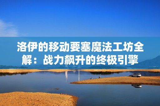 洛伊的移动要塞魔法工坊全解：战力飙升的终极引擎