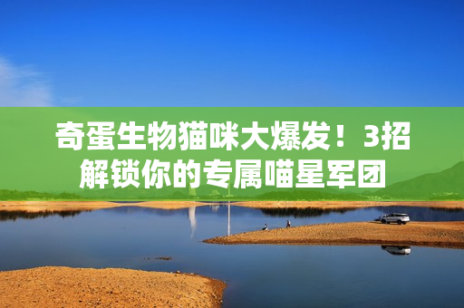 奇蛋生物猫咪大爆发！3招解锁你的专属喵星军团