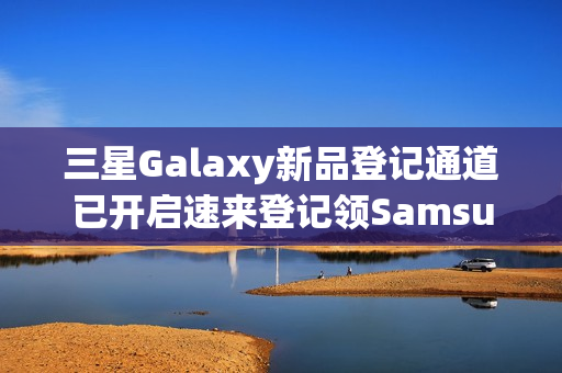 三星Galaxy新品登记通道已开启速来登记领SamsungCare+优惠券