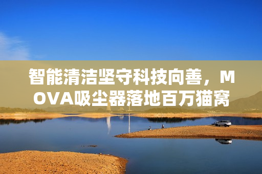 智能清洁坚守科技向善,MOVA吸尘器落地百万猫窝公益活动 智能清洁坚守科技向善,MOVA吸尘器落地百万猫窝公益活动