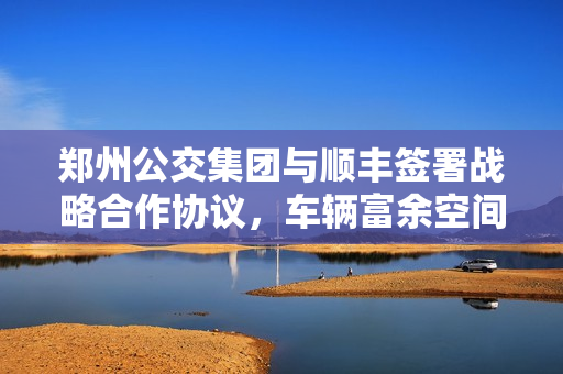 郑州公交集团与顺丰签署战略合作协议，车辆富余空间进行运输试点