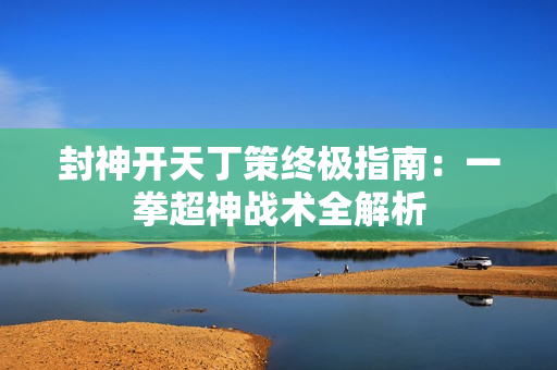 封神开天丁策终极指南：一拳超神战术全解析