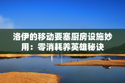 洛伊的移动要塞厨房设施妙用：零消耗养英雄秘诀