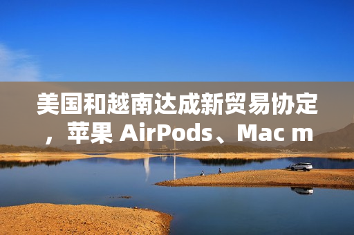 美国和越南达成新贸易协定，苹果 AirPods、Mac mini 等产品进口成本飙升