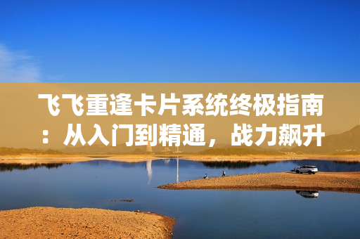 飞飞重逢卡片系统终极指南：从入门到精通，战力飙升秘籍大公开