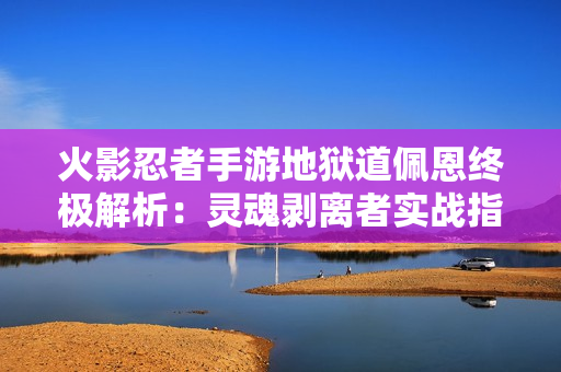 火影忍者手游地狱道佩恩终极解析：灵魂剥离者实战指南