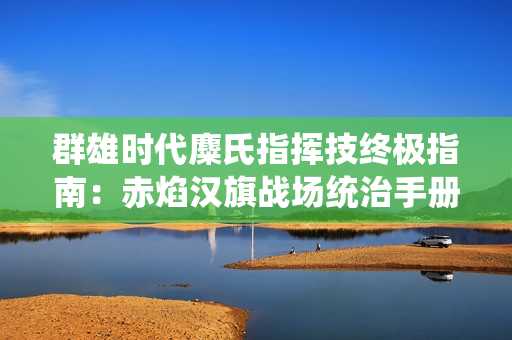群雄时代麋氏指挥技终极指南：赤焰汉旗战场统治手册