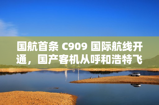 国航首条 C909 国际航线开通，国产客机从呼和浩特飞向乌兰巴托