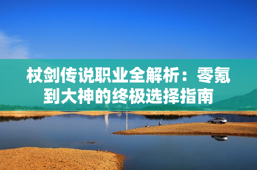 杖剑传说职业全解析：零氪到大神的终极选择指南