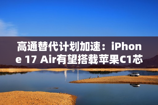 高通替代计划加速：iPhone 17 Air有望搭载苹果C1芯片