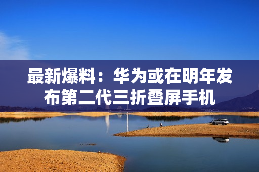 最新爆料：华为或在明年发布第二代三折叠屏手机