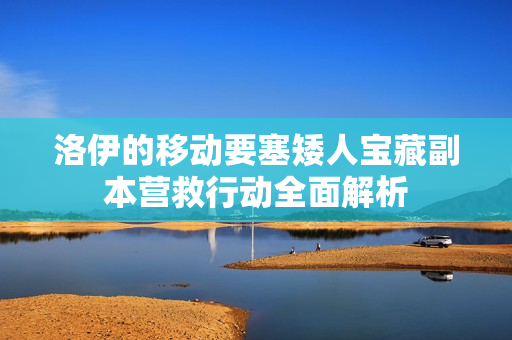 洛伊的移动要塞矮人宝藏副本营救行动全面解析