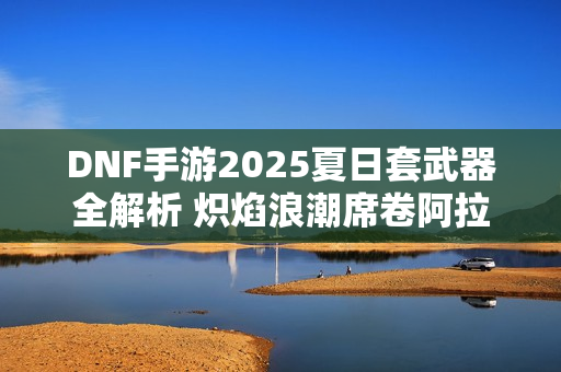 DNF手游2025夏日套武器全解析 炽焰浪潮席卷阿拉德