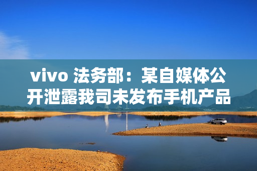 vivo 法务部：某自媒体公开泄露我司未发布手机产品涉密信息，已报案