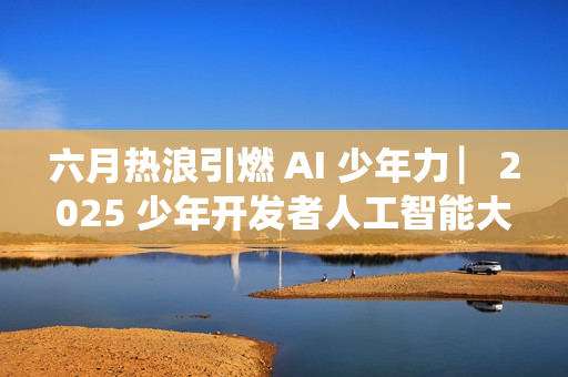 六月热浪引燃 AI 少年力 ▏2025 少年开发者人工智能大赛决赛吹响冲锋号角