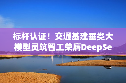 标杆认证！交通基建垂类大模型灵筑智工荣膺DeepSeek最佳实践案例