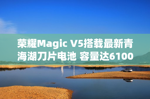 荣耀Magic V5搭载最新青海湖刀片电池 容量达6100mAh