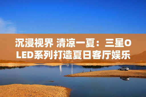 沉浸视界 清凉一夏：三星OLED系列打造夏日客厅娱乐新主场