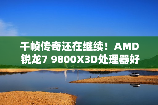 千帧传奇还在继续！AMD 锐龙7 9800X3D处理器好价推荐