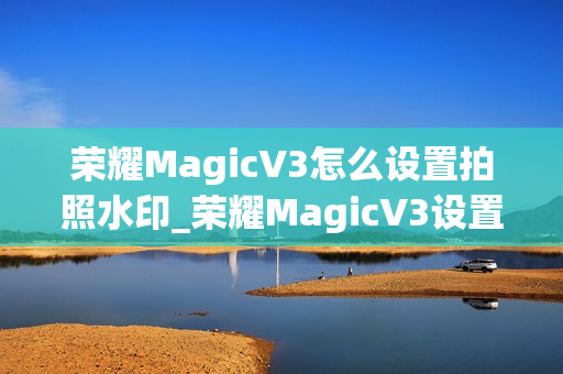 荣耀MagicV3怎么设置拍照水印_荣耀MagicV3设置拍照水印的方法推荐 荣耀MagicV3怎么设置拍照水印_荣耀MagicV3设置拍照水印的方法推荐