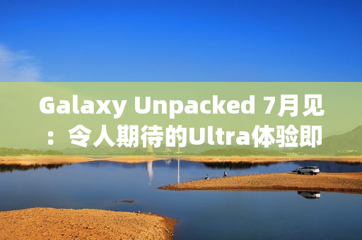 Galaxy Unpacked 7月见：令人期待的Ultra体验即将在折叠屏展开