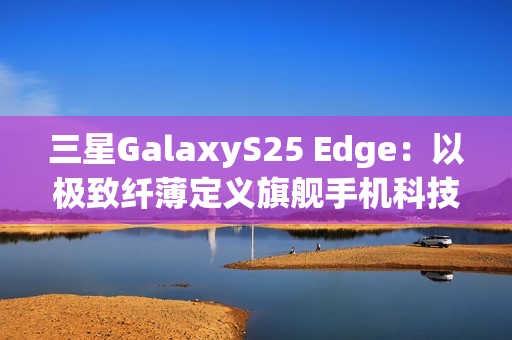 三星GalaxyS25 Edge：以极致纤薄定义旗舰手机科技美学
