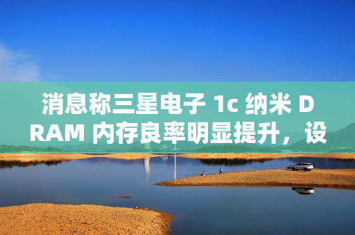 消息称三星电子 1c 纳米 DRAM 内存良率明显提升，设计改进起到关键作用