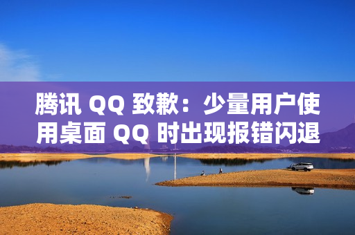 腾讯 QQ 致歉：少量用户使用桌面 QQ 时出现报错闪退情况，已修复