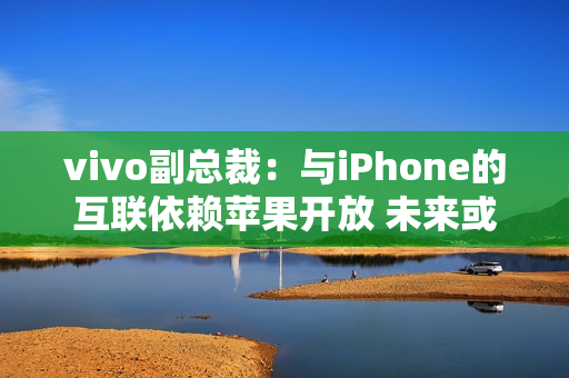 vivo副总裁：与iPhone的互联依赖苹果开放 未来或有变动