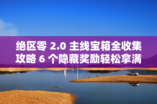 绝区零 2.0 主线宝箱全收集攻略 6 个隐藏奖励轻松拿满