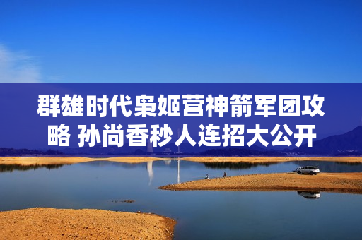 群雄时代枭姬营神箭军团攻略 孙尚香秒人连招大公开