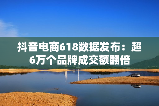 抖音电商618数据发布：超6万个品牌成交额翻倍