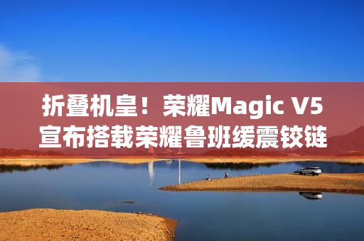 折叠机皇！荣耀Magic V5宣布搭载荣耀鲁班缓震铰链
