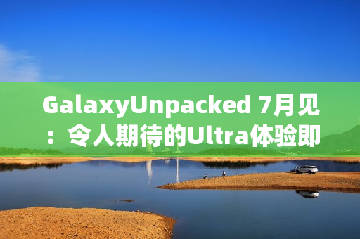 GalaxyUnpacked 7月见：令人期待的Ultra体验即将在折叠屏展开