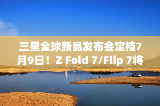 三星全球新品发布会定档7月9日！Z Fold 7/Flip 7将登场