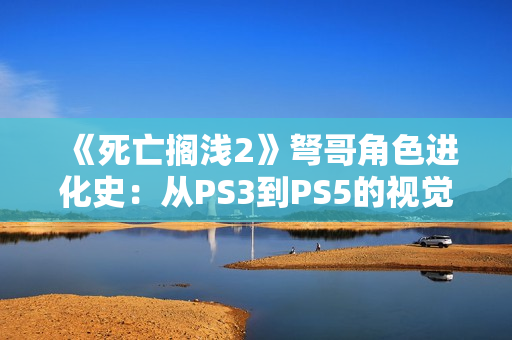 《死亡搁浅2》弩哥角色进化史：从PS3到PS5的视觉革命
