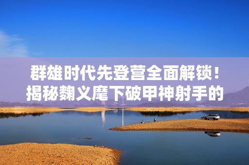 群雄时代先登营全面解锁！揭秘麴义麾下破甲神射手的制胜法则